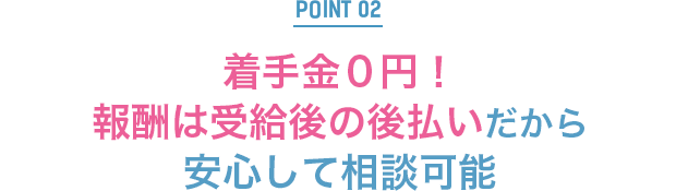 POINT2：着手金0円！報酬は受給後の後払いだから安心して相談可能