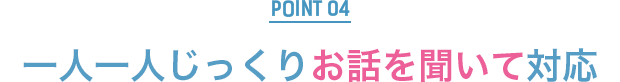 POINT4：一人一人じっくりお話を聞いて対応