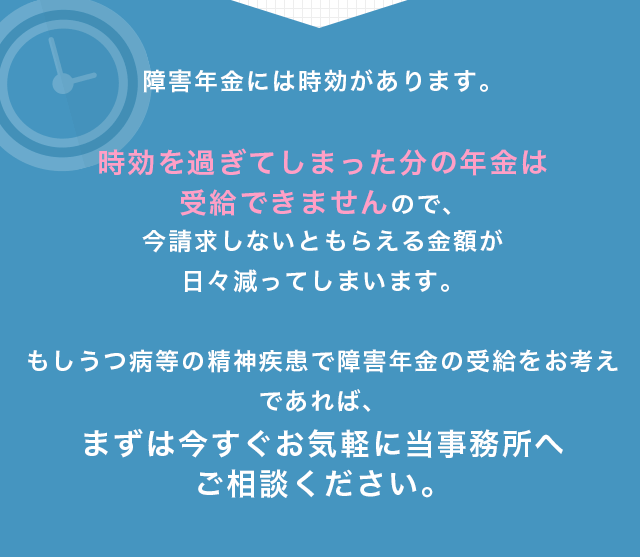 障害年金には時効があります。時効を過ぎてしまった分の年金は受給できませんので、今請求しないともらえる金額が日々減ってしまいます。もしうつ病等の精神疾患で障害年金の受給をお考えであれば、まずは今すぐお気軽に当事務所へご相談ください。