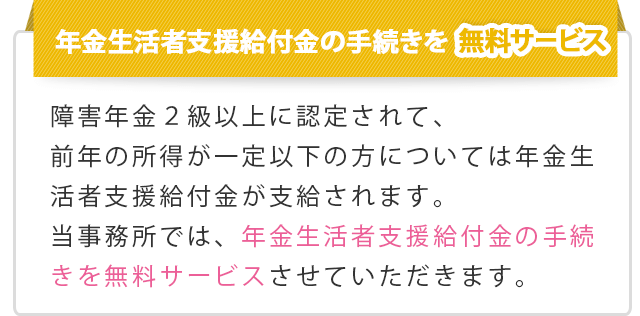 【年金生活者支援給付金の手続きを無料サービス】障害年金2級以上に認定されて、前年の所得が一定以下の方については年金生活者支援給付金が支給されます。当事務所では、年金生活者支援給付金の手続きを無料サービスさせていただきます。