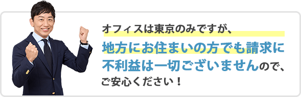 オフィスは東京のみですが、地方にお住まいの方でも請求に不利益は一切ございませんので、ご安心ください！